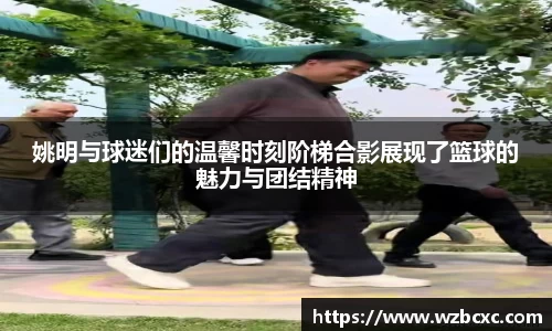 姚明与球迷们的温馨时刻阶梯合影展现了篮球的魅力与团结精神