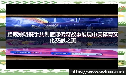 路威姚明携手共创篮球传奇故事展现中美体育文化交融之美