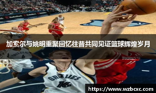 加索尔与姚明重聚回忆往昔共同见证篮球辉煌岁月