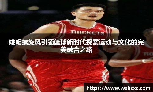 姚明螺旋风引领篮球新时代探索运动与文化的完美融合之路